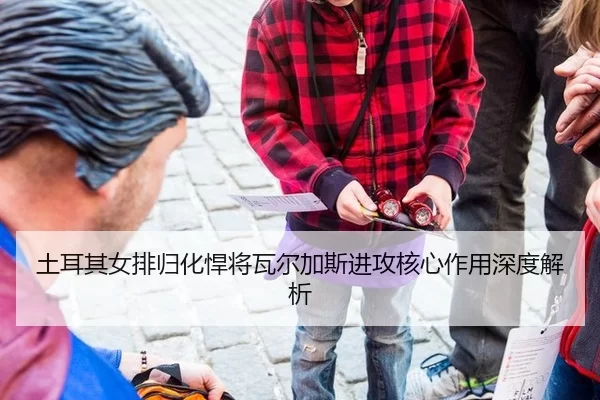 土耳其女排归化悍将瓦尔加斯进攻核心作用深度解析