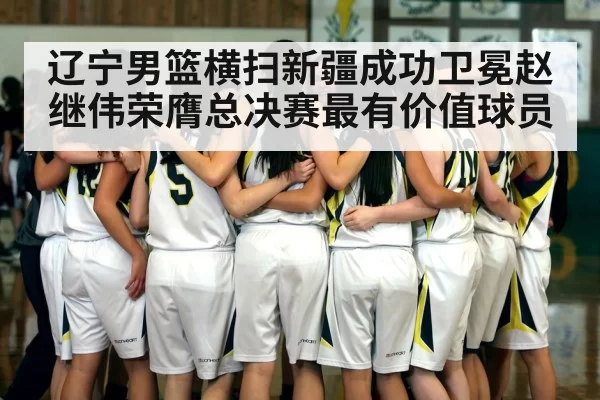 辽宁男篮横扫新疆成功卫冕赵继伟荣膺总决赛最有价值球员