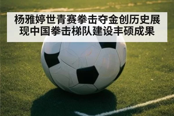 杨雅婷世青赛拳击夺金创历史展现中国拳击梯队建设丰硕成果