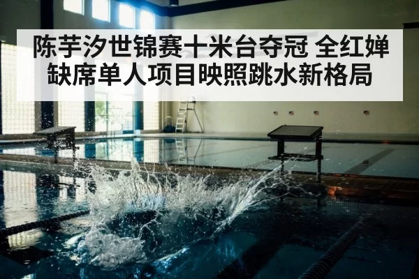 陈芋汐世锦赛十米台夺冠 全红婵缺席单人项目映照跳水新格局
